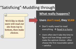 “Satisficing”-Muddling through
What really happens?
Users don’t read, they SCAN
 Don’t really need to read
everything  Read in a hurry
 Users often don’t take the time to
figure out how things work and
make the optimal choices - often
choose the first reasonable option
– satisfice
We’d like to think
users will read our
site from top to
bottom, then make
choices.
 