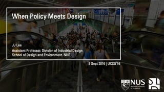 When Policy Meets Design
8 Sept 2016 | UXSG’16
JJ Lee
Assistant Professor. Division of Industrial Design
School of Design and Environment. NUS
 