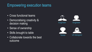 Empowering execution teams 
• Cross functional teams 
• Democratising creativity & 
decision making 
• Sense of ownership 
• Skills brought to table 
• Collaborate towards the best 
outcome 
Engineer Engineer 
Tester UX designer 
 