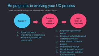 Be pragmatic in evolving your UX process 
Just do it 
Growing 
User 
Research 
Laser 
focus on 
outcomes 
1. Know your users 
2. Importance of prototyping 
with the right fidelity & 
realistic data 
1. Empowering execution 
teams 
2. Designers as facilitators and 
customer advocates 
3. Know when to break the 
process 
4. Document as you go 
5. Not all features are equal 
6. Design towards avoiding 
future iterations 
There is no one-size fit all process. Adapt principles that work for you. 
 
