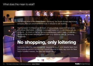 “For its first store in the United States, Samsung, the South Korean electronics
company, took an unconventional route: it refused to sell anything.
Having leased 10,000sqft, or 929sqm, of astoundingly expensive real estate
in midtown Manhattan, it instead incouraged customers to commune with its
products - to check e-mail on Samsung computers, watch reality shows on
Samsung flat-screen televisions and make long-distance calls on Samsung
cellphones.
Samsung called the new concept an ’experience store’, and despite fears from
the shopping centre’s owners that it would become a costly nap room for New
York’s huddled masses, the idea has caught fire.
No shopping, only loitering
What does this mean to retail?
10 / The impact of technology on retail brand experience / Jason Pollard
 