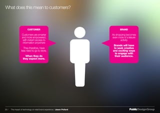 CUSTOMER BRAND
Customers are smarter
and more empowered,
with instant access to
information anywhere
They therefore, have
less need to go to store.
When they do
they expect more.
As shopping becomes
even more of a leisure
activity
Brands will have
to seek creative
and exciting ways
to engage with
their audience.
What does this mean to customers?
20 / The impact of technology on retail brand experience / Jason Pollard
 