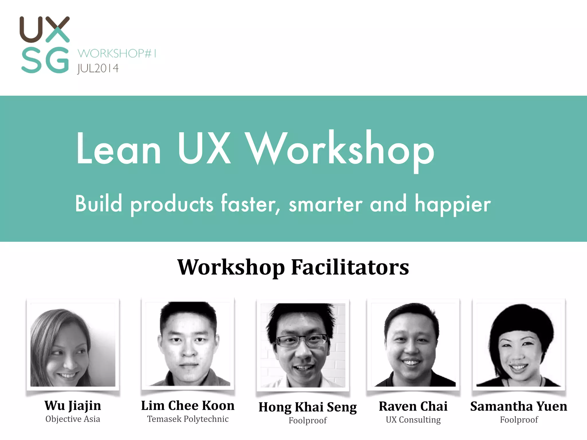 Lean UX Workshop
Build products faster, smarter and happier
Raven	
  Chai	
  
UX	
  Consulting
Workshop	
  Facilitators
Lim	
  Chee	
  Koon	
  
Temasek	
  Polytechnic
Hong	
  Khai	
  Seng	
  
Foolproof
Samantha	
  Yuen	
  
Foolproof
Wu	
  Jiajin	
  
Objective	
  Asia
 