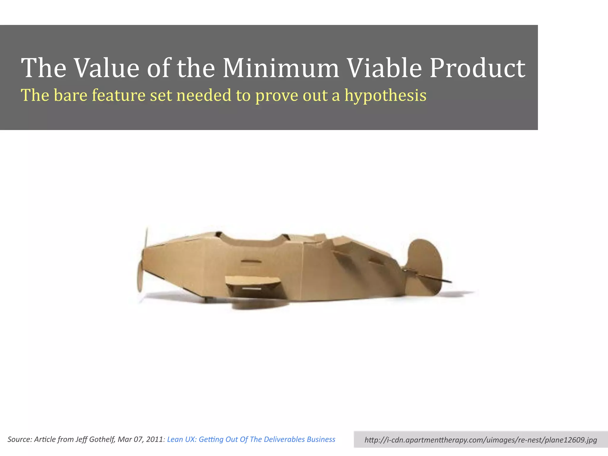 The	
  Value	
  of	
  the	
  Minimum	
  Viable	
  Product	
  
The	
  bare	
  feature	
  set	
  needed	
  to	
  prove	
  out	
  a	
  hypothesis
Source:	
  Ar*cle	
  from	
  Jeﬀ	
  Gothelf,	
  Mar	
  07,	
  2011:	
  Lean	
  UX:	
  Ge>ng	
  Out	
  Of	
  The	
  Deliverables	
  Business hHp://i-­‐cdn.apartmenHherapy.com/uimages/re-­‐nest/plane12609.jpg
 