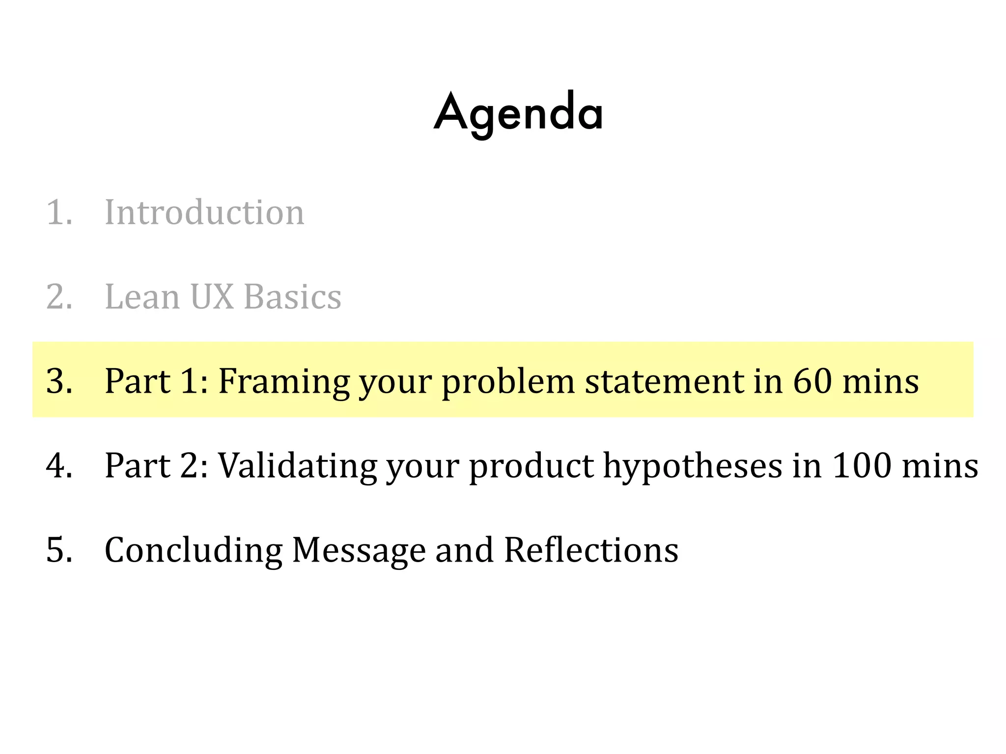 Agenda
1. Introduction	
  
2. Lean	
  UX	
  Basics	
  
3. Part	
  1:	
  Framing	
  your	
  problem	
  statement	
  in	
  60	
  mins	
  
4. Part	
  2:	
  Validating	
  your	
  product	
  hypotheses	
  in	
  100	
  mins	
  
5. Concluding	
  Message	
  and	
  ReTlections
 