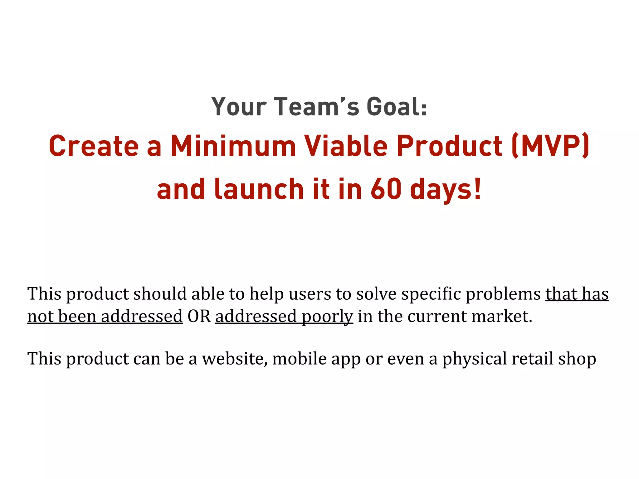 Your Team’s Goal:
Create a Minimum Viable Product (MVP)
and launch it in 60 days!
!
This	
  product	
  should	
  able	
  to	
  help	
  users	
  to	
  solve	
  speciTic	
  problems	
  that	
  has	
  
not	
  been	
  addressed	
  OR	
  addressed	
  poorly	
  in	
  the	
  current	
  market.	
  
This	
  product	
  can	
  be	
  a	
  website,	
  mobile	
  app	
  or	
  even	
  a	
  physical	
  retail	
  shop
 