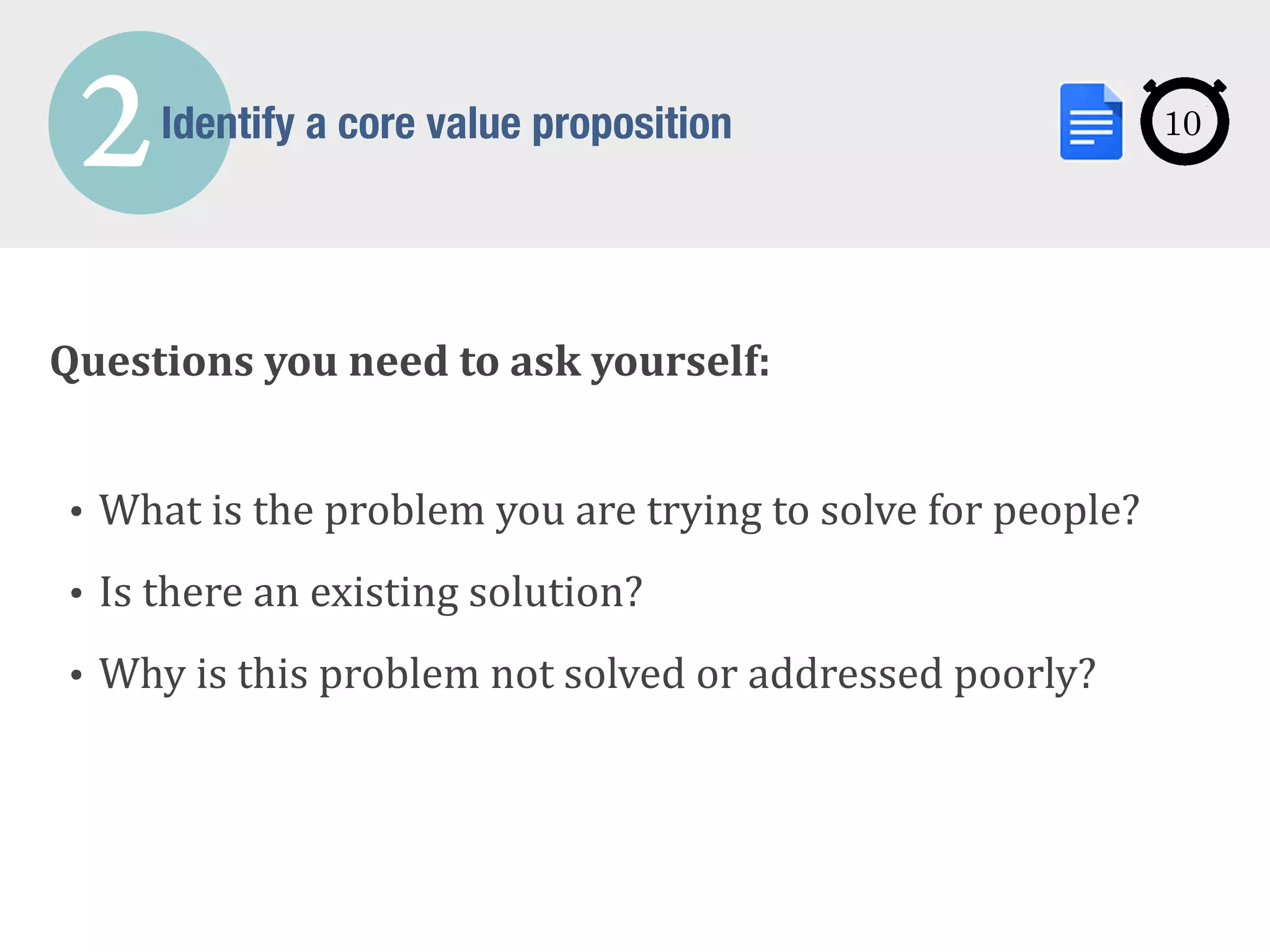 2Identify a core value proposition
Questions	
  you	
  need	
  to	
  ask	
  yourself:	
  
!
• What	
  is	
  the	
  problem	
  you	
  are	
  trying	
  to	
  solve	
  for	
  people?	
  
• Is	
  there	
  an	
  existing	
  solution?	
  
• Why	
  is	
  this	
  problem	
  not	
  solved	
  or	
  addressed	
  poorly?
10
 
