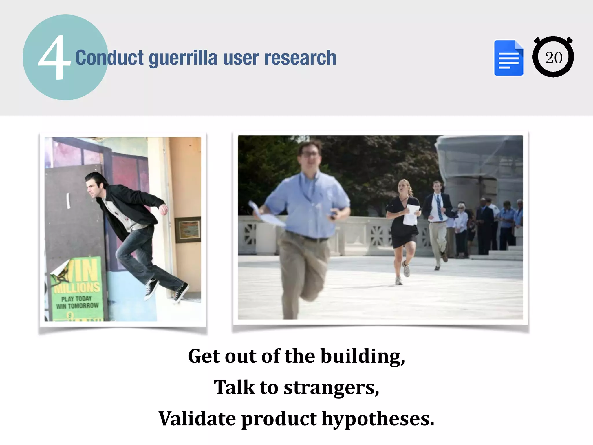 4Conduct guerrilla user research
Get	
  out	
  of	
  the	
  building,	
  
Talk	
  to	
  strangers,	
  
Validate	
  product	
  hypotheses.
20
 