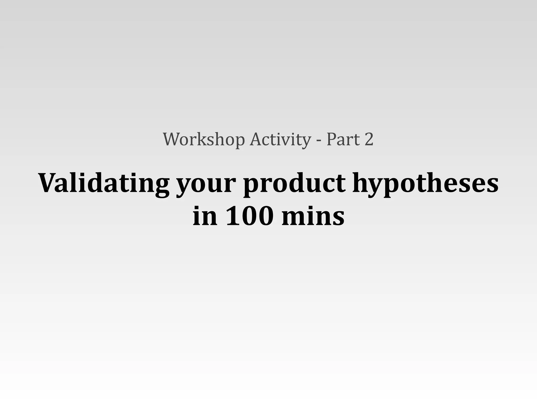 Workshop	
  Activity	
  -­‐	
  Part	
  2	
  
Validating	
  your	
  product	
  hypotheses	
  
in	
  100	
  mins
 