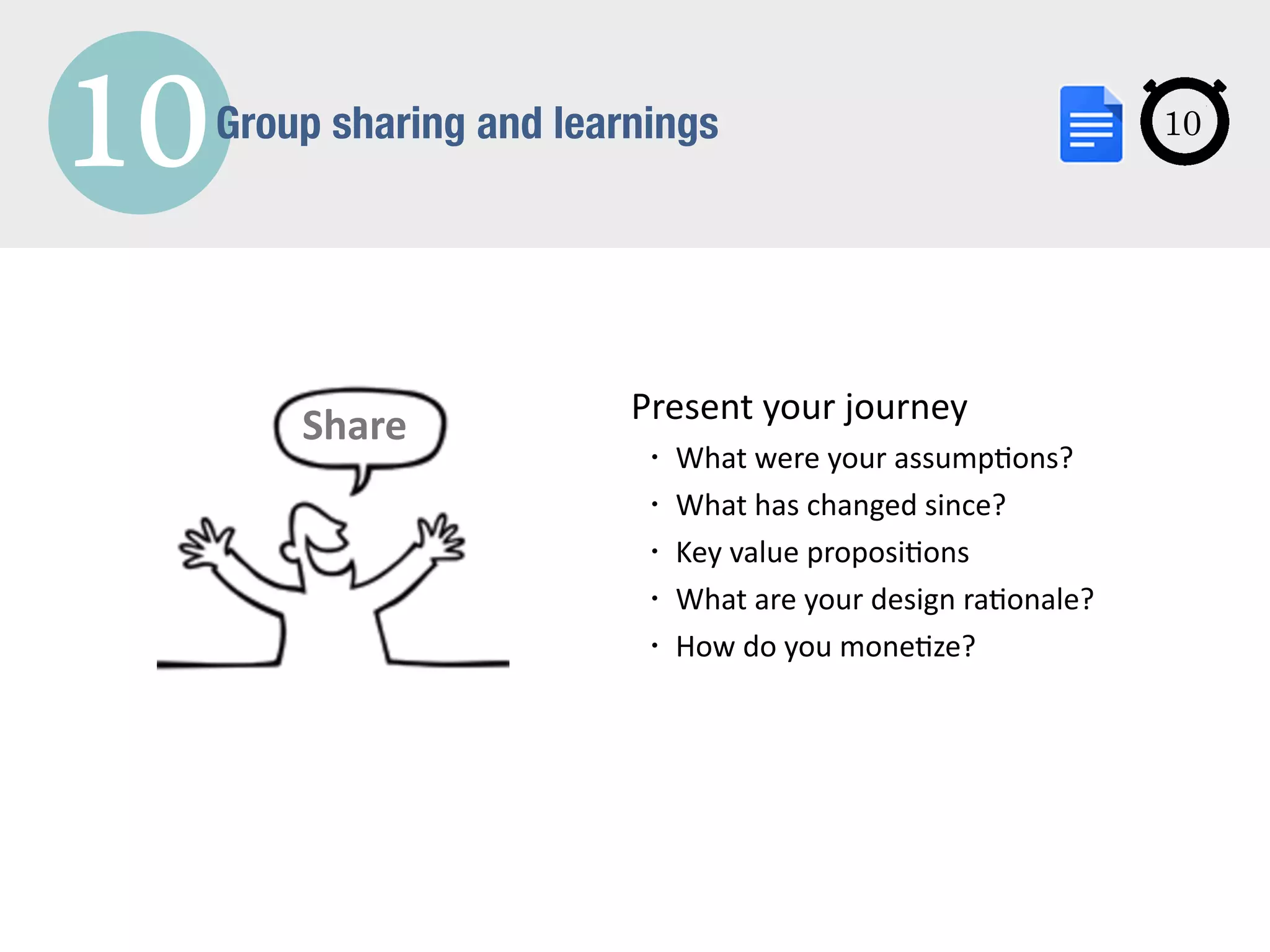 10Group sharing and learnings
Share Present	
  your	
  journey	
  	
  
• What	
  were	
  your	
  assump3ons?	
  
• What	
  has	
  changed	
  since?	
  
• Key	
  value	
  proposi3ons	
  
• What	
  are	
  your	
  design	
  ra3onale?	
  
• How	
  do	
  you	
  mone3ze?
10
 