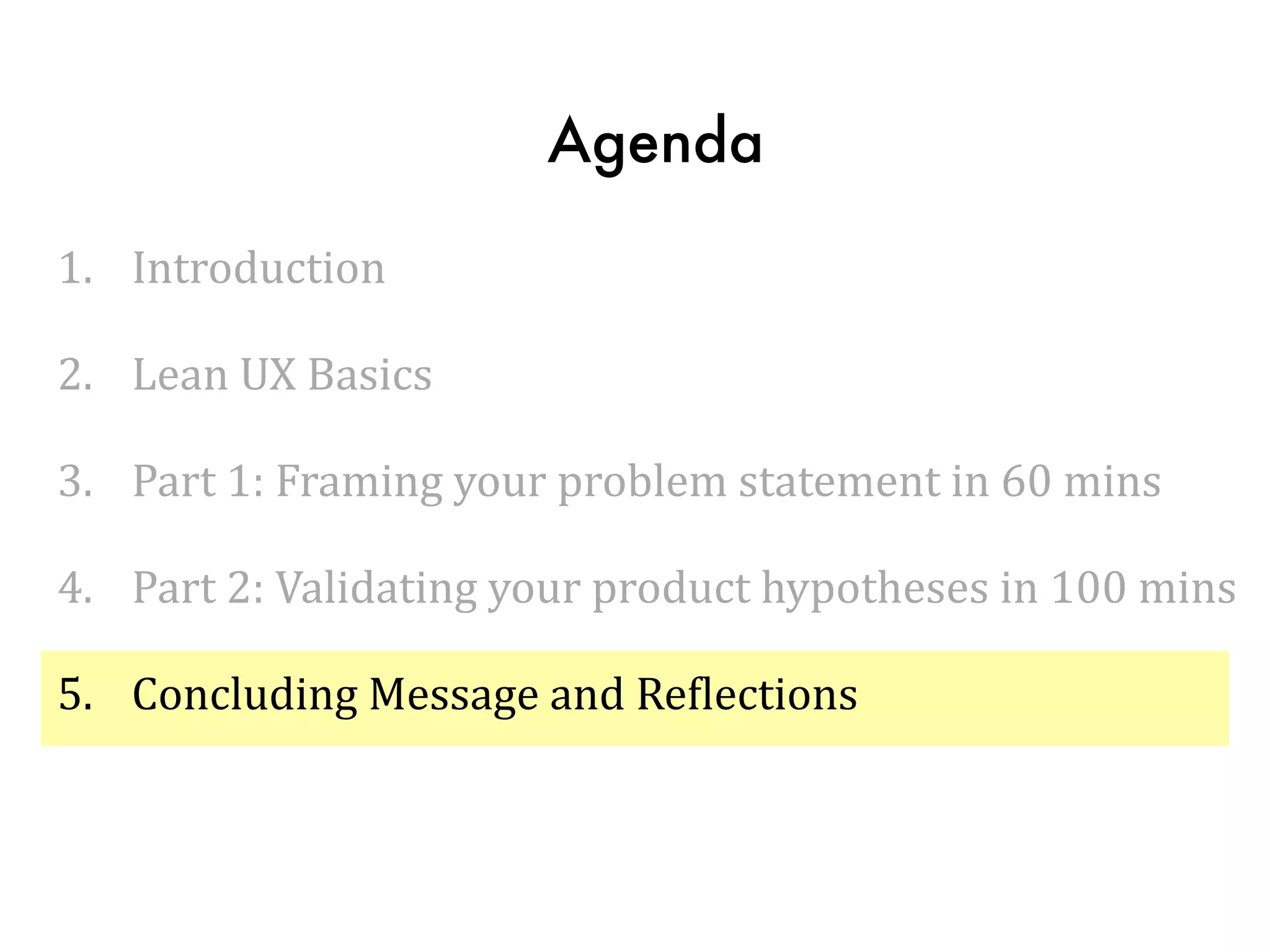 Agenda
1. Introduction	
  
2. Lean	
  UX	
  Basics	
  
3. Part	
  1:	
  Framing	
  your	
  problem	
  statement	
  in	
  60	
  mins	
  
4. Part	
  2:	
  Validating	
  your	
  product	
  hypotheses	
  in	
  100	
  mins	
  
5. Concluding	
  Message	
  and	
  ReTlections
 