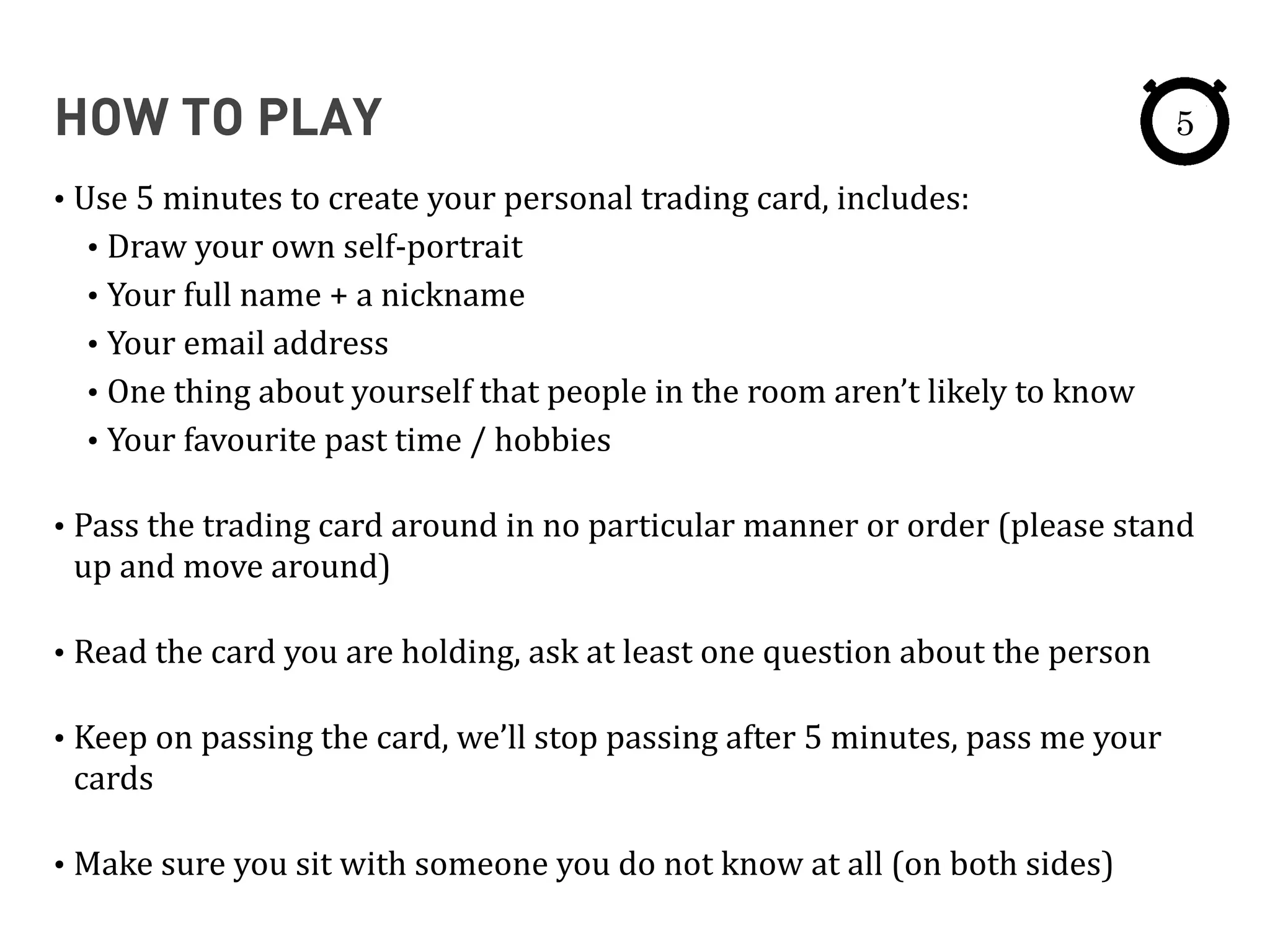 HOW TO PLAY
• Use	
  5	
  minutes	
  to	
  create	
  your	
  personal	
  trading	
  card,	
  includes:	
  
• Draw	
  your	
  own	
  self-­‐portrait	
  
• Your	
  full	
  name	
  +	
  a	
  nickname	
  
• Your	
  email	
  address	
  
• One	
  thing	
  about	
  yourself	
  that	
  people	
  in	
  the	
  room	
  aren’t	
  likely	
  to	
  know	
  
• Your	
  favourite	
  past	
  time	
  /	
  hobbies	
  
• Pass	
  the	
  trading	
  card	
  around	
  in	
  no	
  particular	
  manner	
  or	
  order	
  (please	
  stand	
  
up	
  and	
  move	
  around)	
  
• Read	
  the	
  card	
  you	
  are	
  holding,	
  ask	
  at	
  least	
  one	
  question	
  about	
  the	
  person	
  
• Keep	
  on	
  passing	
  the	
  card,	
  we’ll	
  stop	
  passing	
  after	
  5	
  minutes,	
  pass	
  me	
  your	
  
cards	
  
• Make	
  sure	
  you	
  sit	
  with	
  someone	
  you	
  do	
  not	
  know	
  at	
  all	
  (on	
  both	
  sides)
5
 