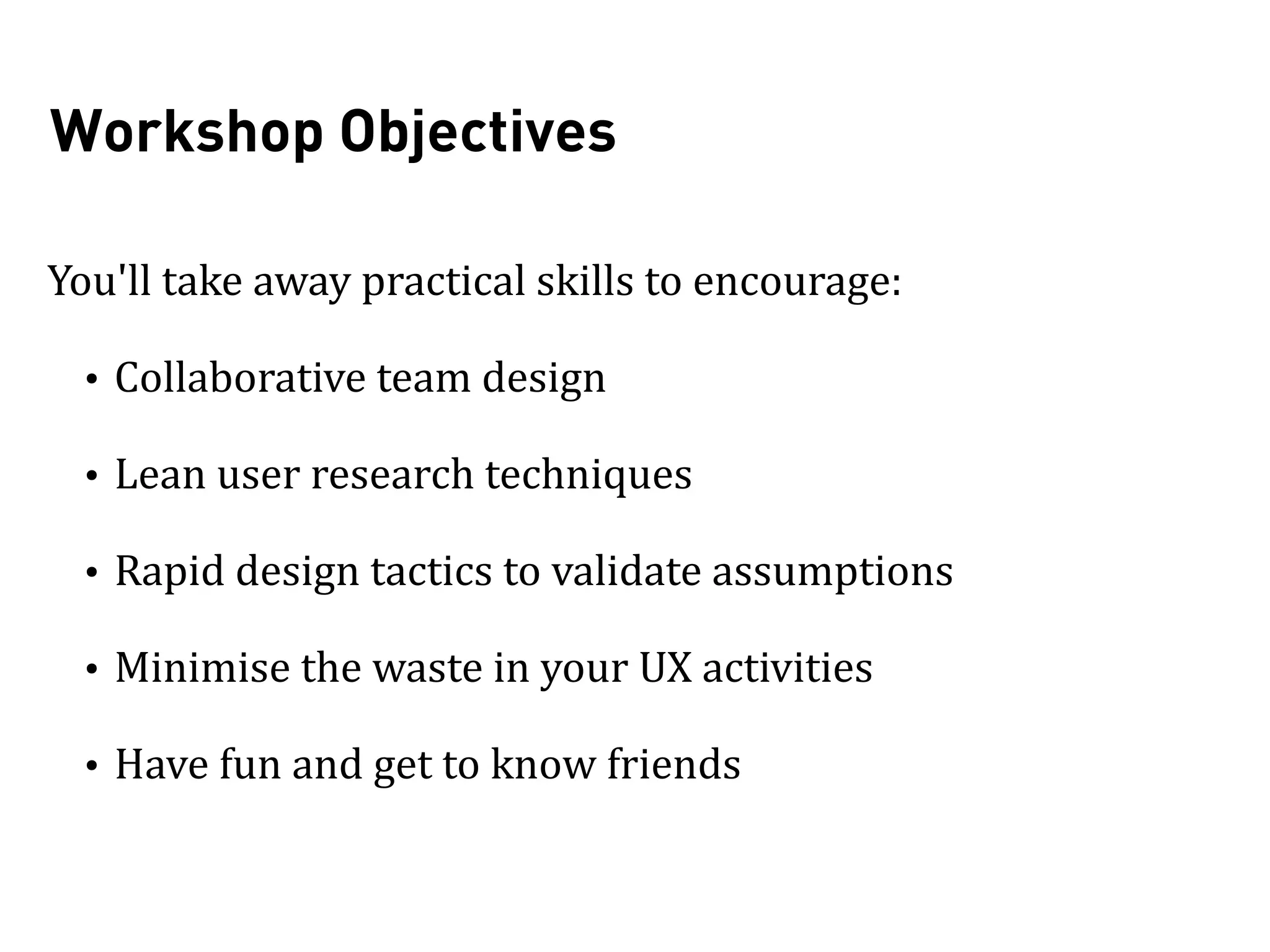 Workshop Objectives
You'll	
  take	
  away	
  practical	
  skills	
  to	
  encourage:	
  
• Collaborative	
  team	
  design	
  
• Lean	
  user	
  research	
  techniques	
  
• Rapid	
  design	
  tactics	
  to	
  validate	
  assumptions	
  
• Minimise	
  the	
  waste	
  in	
  your	
  UX	
  activities	
  
• Have	
  fun	
  and	
  get	
  to	
  know	
  friends
 