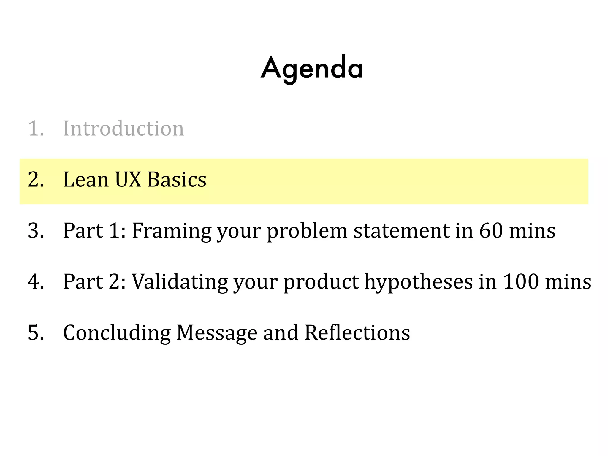 Agenda
1. Introduction	
  
2. Lean	
  UX	
  Basics	
  
3. Part	
  1:	
  Framing	
  your	
  problem	
  statement	
  in	
  60	
  mins	
  
4. Part	
  2:	
  Validating	
  your	
  product	
  hypotheses	
  in	
  100	
  mins	
  
5. Concluding	
  Message	
  and	
  ReTlections
 