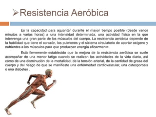 Resistencia Aeróbica
Es la capacidad para aguantar durante el mayor tiempo posible (desde varios
minutos a varias horas) a una intensidad determinada, una actividad física en la que
intervenga una gran parte de los músculos del cuerpo. La resistencia aeróbica depende de
la habilidad que tiene el corazón, los pulmones y el sistema circulatorio de aportar oxígeno y
nutrientes a los músculos para que produzcan energía eficazmente.
Está firmemente establecido que la mejora de la resistencia aeróbica se suele
acompañar de una menor fatiga cuando se realizan las actividades de la vida diaria, así
como de una disminución de la mortalidad, de la tensión arterial, de la cantidad de grasa del
cuerpo y del riesgo de que se manifieste una enfermedad cardiovascular, una osteoporosis
o una diabetes .
 