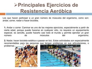 Principales Ejercicios de
Resistencia Aeróbica
Los que hacen participar a un gran número de músculos del organismo, como son:
andar, correr, nadar o hacer bicicleta.
1. Andar o correr. Caminar es uno de los mejores ejercicios, especialmente a partir de
cierta edad, porque puede hacerse en cualquier sitio, no requiere un equipamiento
especial, es sencillo, puede hacerlo casi todo el mundo y permite ejercitar un gran
número de músculos del organismo.
2. Nadar, hacer bicicleta estática o pasear en bici. Estas actividades son especialmente
recomendables para las personas que tengan problemas en sus articulaciones, o
problemas de obesidad.
 