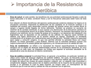  Importancia de la Resistencia
Aeróbica
 Área de salud: en este sentido, los beneficios de una actividad cardiovascular llevada a cabo de
forma adecuada a la edad, condición física y con la frecuencia adecuada están fuera de toda
duda.
Con relación al efecto beneficioso del ejercicio cardiovascular podemos destacar la mejora en la
circulación coronaria, mejorando la distribución de los capilares en el músculo cardíaco o la
habilidad del corazón para desarrollar nuevos ramales de arterias sanas que puedan llevar la
sangre a lugares donde llegaba de forma deficiente. También se produce un aumento de
volumen de la cavidad ventricular, lo que supone una disminución de la frecuencia cardíaca en
reposo y el consiguiente ahorro en el gasto cardíaco. Asimismo, los estudios demuestran que se
produce una reducción de los niveles de grasas en la sangre y un descenso del colesterol y los
triglicéridos que se depositan en las paredes de las arterias. En algunos casos también se
obtiene una ligera disminución de la tensión arterial en reposo, resultando un excelente
complemento en la terapia con medicamentos para la hipertensión. También mejora la capacidad
para captar y consumir oxígeno, lo que nos permite afrontar la actividad física con mayor
eficacia. En lineas generales y para finalizar, diremos que la actividad aeróbica supone una
mejora sustancial en el estado global del organismo y en consecuencia en la calidad de vida.
 Área de rendimiento: se refiere a la necesidad de mejorar específicamente la resistencia
aeróbica con el objeto de alcanzar determinadas marcas en la competición deportiva. Es muy
posible que en este caso, se traspasen los límites que separan la actividad saludable de la
perjudicial en aras de alcanzar el máximo rendimiento.
 Área de estética corporal: la actividad física, en general, y la aeróbica, en particular, también se
utiliza como medio de alcanzar objetivos de carácter estético. Así pues, es frecuente que los
profesionales del sector del "fitness" recomienden a sus alumnos realizar ejercicio aeróbico con
el objeto de reducir los niveles de grasa corporal y adquirir, así, un aspecto más musculoso o
simplemente delgado. Este parece ser el objetivo prioritario de la mayoría de las personas que
acuden a un gimnasio lo cual no debe suponer, en ningún caso, un menosprecio de los
beneficios que al nivel de salud y calidad de vida se obtienen con el ejercicio.
 