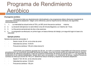 Programa de Rendimiento
Aeróbico
El programa aeróbico
El programa debe ser absolutamente individualizado y las progresiones deben efectuarse respetando la
capacidad individual de adaptación. Valgan como referencia, para la mayoría de los individuos, las siguientes
recomendaciones:
1. 1. La intensidad se situará entre el 75% y el 90% de la frecuencia cardíaca máxima.
2. 2. La duración del ejercicio no será inferior a los 20 minutos llegando a un máximo de 1 hora.
3. 3. La frecuencia semanal será de dos a tres sesiones.
4. 4. La progresión se efectuará, en primer lugar, en base al tiempo de trabajo y en segundo lugar en base a la
velocidad.
Ejemplo práctico
Número de sesiones semanales: 2
· · Sesión inicial: 20 min. en la cinta de correr
· · Velocidad de carrera: 10 Km/h
· · Frecuencia cardíaca: 135 p/m (más-menos 5)
Suponiendo que podamos aguantar los 20 min. sin sufrir un aumento insoportable de la frecuencia cardíaca
procederemos a un incremento razonable del tiempo de trabajo, unos dos minutos podría ser adecuado para la mayoría.
El elemento de referencia para llevar a cabo los sucesivos incrementos de tiempo es siempre la Fr. C. y la necesidad de
mantenerla en los valores establecidos. Quiere decir que si al proceder a un incremento de tiempo, nuestra Frecuencia
Cardíaca se eleva por encima de 140 p./m. deberemos reducir el tiempo y esperar la necesaria adaptación.
· · Sesión nº 20: 45 min. en la cinta de correr
· · Velocidad de carrera: 10 Km/h
· · Frecuencia cardíaca: 135 p/m
 