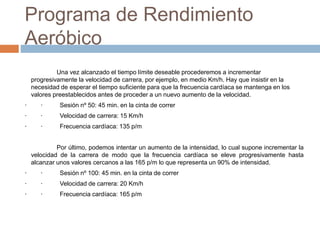 Programa de Rendimiento
Aeróbico
Una vez alcanzado el tiempo límite deseable procederemos a incrementar
progresivamente la velocidad de carrera, por ejemplo, en medio Km/h. Hay que insistir en la
necesidad de esperar el tiempo suficiente para que la frecuencia cardíaca se mantenga en los
valores preestablecidos antes de proceder a un nuevo aumento de la velocidad.
· · Sesión nº 50: 45 min. en la cinta de correr
· · Velocidad de carrera: 15 Km/h
· · Frecuencia cardíaca: 135 p/m
Por último, podemos intentar un aumento de la intensidad, lo cual supone incrementar la
velocidad de la carrera de modo que la frecuencia cardíaca se eleve progresivamente hasta
alcanzar unos valores cercanos a las 165 p/m lo que representa un 90% de intensidad.
· · Sesión nº 100: 45 min. en la cinta de correr
· · Velocidad de carrera: 20 Km/h
· · Frecuencia cardíaca: 165 p/m
 