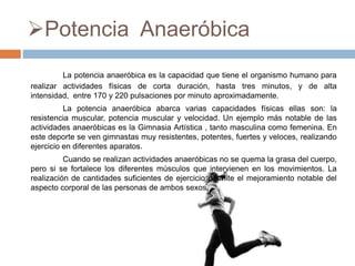 Potencia Anaeróbica
La potencia anaeróbica es la capacidad que tiene el organismo humano para
realizar actividades físicas de corta duración, hasta tres minutos, y de alta
intensidad, entre 170 y 220 pulsaciones por minuto aproximadamente.
La potencia anaeróbica abarca varias capacidades físicas ellas son: la
resistencia muscular, potencia muscular y velocidad. Un ejemplo más notable de las
actividades anaeróbicas es la Gimnasia Artística , tanto masculina como femenina. En
este deporte se ven gimnastas muy resistentes, potentes, fuertes y veloces, realizando
ejercicio en diferentes aparatos.
Cuando se realizan actividades anaeróbicas no se quema la grasa del cuerpo,
pero si se fortalece los diferentes músculos que intervienen en los movimientos. La
realización de cantidades suficientes de ejercicio permite el mejoramiento notable del
aspecto corporal de las personas de ambos sexos.
 