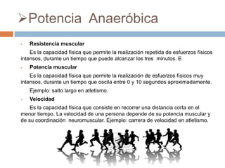Potencia Anaeróbica
 Resistencia muscular
Es la capacidad física que permite la realización repetida de esfuerzos físicos
intensos, durante un tiempo que puede alcanzar los tres minutos. E
 Potencia muscular
Es la capacidad física que permite la realización de esfuerzos físicos muy
intensos, durante un tiempo que oscila entre 0 y 10 segundos aproximadamente.
Ejemplo: salto largo en atletismo.
 Velocidad
Es la capacidad física que consiste en recorrer una distancia corta en el
menor tiempo. La velocidad de una persona depende de su potencia muscular y
de su coordinación neuromuscular. Ejemplo: carrera de velocidad en atletismo.
 