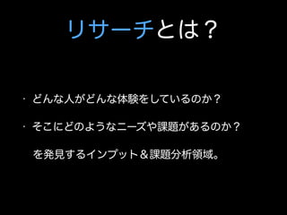 リサーチとは？
• どんな人がどんな体験をしているのか？
• そこにどのようなニーズや課題があるのか？
 を発見するインプット＆課題分析領域。
 