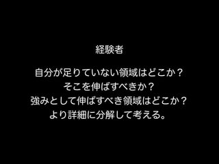 経験者
自分が足りていない領域はどこか？ 
そこを伸ばすべきか？ 
強みとして伸ばすべき領域はどこか？ 
より詳細に分解して考える。
 