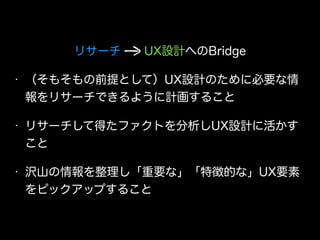 リサーチ  UX設計へのBridge
• （そもそもの前提として）UX設計のために必要な情
報をリサーチできるように計画すること
• リサーチして得たファクトを分析しUX設計に活かす
こと
• 沢山の情報を整理し「重要な」「特徴的な」UX要素
をピックアップすること
 