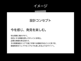 イメージ
設計コンセプト
!
今を感じ、発見を楽しむ。
 
旬な情報に触れやすく、
目的とする情報を探しやすいことを両立。
必要な情報を得る流れで、
その商業施設エリアで過ごす様々な価値があることに気づき、
価値発見をウェブでもリアルでも楽しめるようなサイトへ。
 