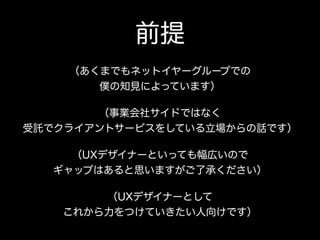 前提
（あくまでもネットイヤーグループでの 
僕の知見によっています）
（事業会社サイドではなく 
受託でクライアントサービスをしている立場からの話です）
（UXデザイナーといっても幅広いので 
ギャップはあると思いますがご了承ください）
（UXデザイナーとして 
これから力をつけていきたい人向けです）
 