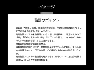 イメージ
設計のポイント
!
• 最新のイベント、店舗、商業施設の状況は、視覚的に眺めながらウォッ
チできるようにする（ホーム中心）。
• 商業施設エリアの来訪目的のために調べる情報は、「種別によるカテ
ゴリ」「目的によるカテゴリ」「タグ」の３軸で、サイトのどこから
でもすぐに探索行動に移ることができる。
• 複数の施設横断で情報を探せる。
• 情報は施設に縛り付けず、商業施設全体でフラットに扱い、後から目
的の店舗やイベントがどの施設・どの場所にあるのかを知る流れとす
る。
• 商業施設エリアの体験価値を理解できるコンテンツへ、適切な文脈で
誘導し、楽しみ方の発見に繋げる。
 