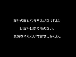 設計の幹となる考えがなければ、
UI設計は拠り所のない、
意味を持たない存在でしかない。
 