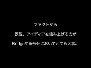 ファクトから
仮説、アイディアを組み上げる力が
Bridgeする部分においてとても大事。
 