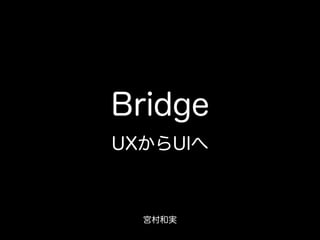 Bridge
UXからUIへ
宮村和実
 