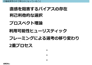 ⾏動経済学の中で明らかになっていること



     直感を阻害するバイアスの存在
     利⼰利他的な選択
     プロスペクト理論
     利⽤可能性ヒューリスティック
     フレーミングによる選考の移り変わり
     2重プロセス
                      ・
                      ・
                      ・
ARCHIT
 