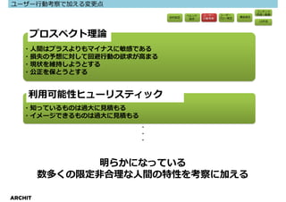 ユーザー⾏動考察で加える変更点
                                                                コンテンツ
                                   ペルソナ   ユーザー    ユーザー          作成・執筆
                            目的設定                 フロー策定   構造策定
                                    設定    ⾏動考察
                                                                UI作成




     プロスペクト理論
   ・人間はプラスよりもマイナスに敏感である
   ・損失の予想に対して回避⾏動の欲求が⾼まる
   ・現状を維持しようとする
   ・公正を保とうとする


     利⽤可能性ヒューリスティック
   ・知っているものは過⼤に⾒積もる
   ・イメージできるものは過⼤に⾒積もる
                        ・
                        ・
                        ・



                明らかになっている
         数多くの限定非合理な⼈間の特性を考察に加える

ARCHIT
 