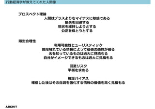 ⾏動経済学が教えてくれた⼈間像


         プロスペクト理論
                人間はプラスよりもマイナスに敏感である
                      損失を回避する
                    現状を維持しようとする
                     公正を保とうとする


         限定合理性
                      利⽤可能性ヒューリスティック
                 普段触れている情報によって価値の感覚が偏る
                    名を知っているものは過⼤に⾒積もる
                  ⾃分がイメージできるものは過⼤に⾒積もる

                        回避リスク
                        平衡を求める

                       確証バイアス
            確信した後はその⾃説を強化する情報の価値を⾼く⾒積もる




ARCHIT
 