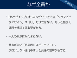 • UXデザインプロセスのアウトプットは「グラフィッ
クデザイン」や「UI」だけではない。もっと幅広く
課題を検討する必要がある。
• 一人の視点にかたよらない。
• 共有が早い（結果的にスピーディー）。 
プロジェクト進行中ずっと共通の理解がもてる。
なぜ全員か
#1 講義編より
 