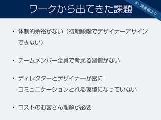 • 体制的余裕がない（初期段階でデザイナーアサイン
できない）
• チームメンバー全員で考える習慣がない
• ディレクターとデザイナーが密に 
コミュニケーションとれる環境になっていない
• コストのお客さん理解が必要
ワークから出てきた課題
#1 講義編より
 