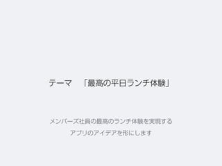テーマ 「最高の平日ランチ体験」
メンバーズ社員の最高のランチ体験を実現する
アプリのアイデアを形にします
 