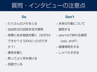 質問・インタビューの注意点
Do Don’t
- たくさんのメモをとる
- 自由形式の回答を促す質問
- 背景にある物語を聞く（なぜXX
ですか？どうXXだったのです
か？）
- 事実を聞く
- 黙ってよく耳を傾ける
- 笑顔でいる
- 未来の行動について 
質問する
- yes/noで終わる質問 
（yes, and?）
- 誘導尋問をする
- しゃべりすぎる
 