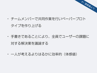 • チームメンバーで共同作業を行いペーパープロト 
タイプを作り上げる
• 手書きであることにより、全員でユーザーの課題に
対する解決案を議論する
• 一人が考えるよりはるかに効率的（体感値）
#1 講義編より
 
