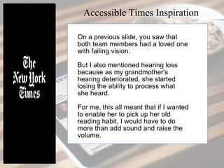 On a previous slide, you saw that
both team members had a loved one
with failing vision.
But I also mentioned hearing loss
because as my grandmother's
hearing deteriorated, she started
losing the ability to process what
she heard.
For me, this all meant that if I wanted
to enable her to pick up her old
reading habit, I would have to do
more than add sound and raise the
volume.
Accessible Times Inspiration
 