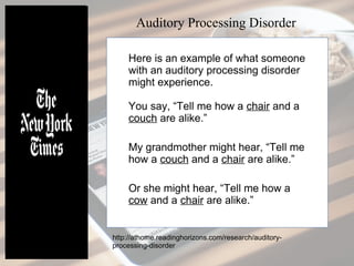 Here is an example of what someone
with an auditory processing disorder
might experience.
You say, “Tell me how a chair and a
couch are alike.”
My grandmother might hear, “Tell me
how a couch and a chair are alike.”
Or she might hear, “Tell me how a
cow and a chair are alike.”
Auditory Processing Disorder
http://athome.readinghorizons.com/research/auditory-
processing-disorder
 