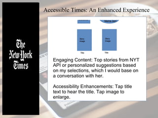 Accessible Times: An Enhanced Experience
Engaging Content: Top stories from NYT
API or personalized suggestions based
on my selections, which I would base on
a conversation with her.
Accessibility Enhancements: Tap title
text to hear the title. Tap image to
enlarge.
 
