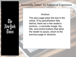The story page plays the text in the
article. If my grandmother falls
behind, there are a few reader’s
anchors - a reminder image, the
title, and control buttons that allow
the reader to pause, return to the
previous page or advance.
Accessible Times: An Enhanced Experience
Anchors
 
