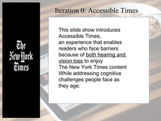 This slide show introduces
Accessible Times,
an experience that enables
readers who face barriers
because of both hearing and
vision loss to enjoy
The New York Times content
while addressing cognitive
challenges people face as
they age.
Iteration 0: Accessible Times
 