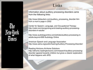 Information about auditory processing disorders came
from the following links:
http://www.bbbautism.com/auditory_processing_disorder.htm
from a mom’s page in 2002
Center for Speech, Language, and Occupational Therapy
http://cslot.com/recognizing-and-treating-auditory-processing-
disorders-in-adults/
http://www.audiologyonline.com/articles/auditory-processing-in-
adults-beyond-898 Audiology Online
American Speech and Language Association
http://www.asha.org/public/hearing/Auditory-Processing-Disorder/
Reading Horizons At-Home Solutions
http://athome.readinghorizons.com/research/auditory-processing-
disorder (geared towards children but gives a clearer explanation
of what happens with APD.
Links
 