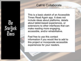 This is a basic sketch of an Accessible
Times Read Again app. It does not
include ideas about platforms, details
about tablet-based experiences, or
extensions to other interfaces that can
make reading more engaging,
accessible, and/or rehabilitative.
Feel free to use this contact
information if you would like to add to
this project or incorporate accessible
experiences for your readers.
Call to Collaborate
 