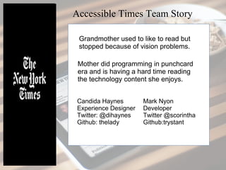 Accessible Times Team Story
Grandmother used to like to read but
stopped because of vision problems.
Mother did programming in punchcard
era and is having a hard time reading
the technology content she enjoys.
Candida Haynes
Experience Designer
Twitter: @dihaynes
Github: thelady
Mark Nyon
Developer
Twitter @scorintha
Github:trystant
 